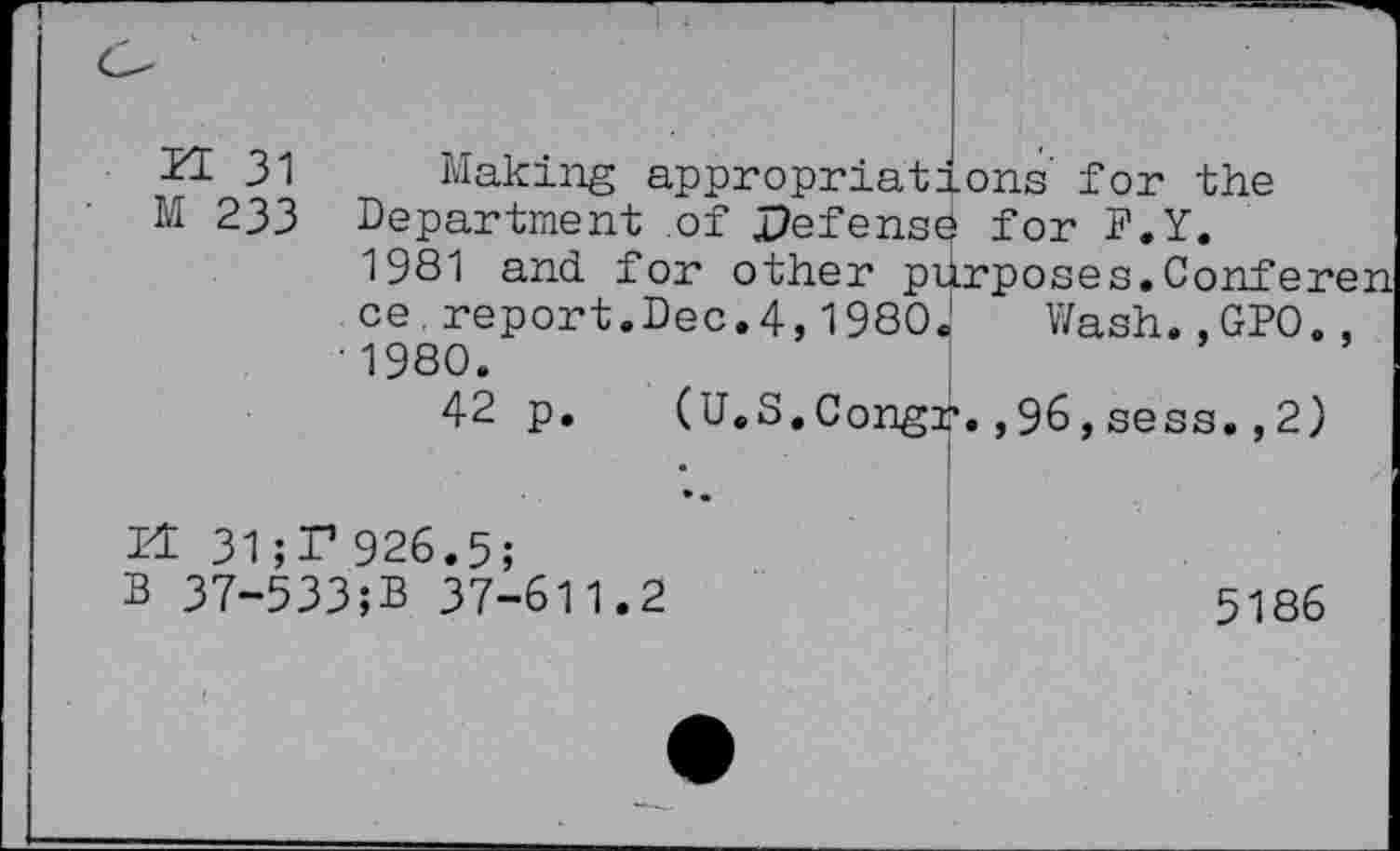 ﻿H 31 Making appropriations for the
M 233 Department of Defense for F.Y.
1981 and. for other purposes.Conferen ce report.Dec.4,1980.1 Wash. ,GPO., • 1980.
42 p. (U.S.Congr.,96,sess. ,2)
14 31;F926.5;
B 37-533;B 37-611.2	5186